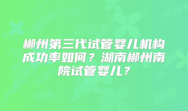 郴州第三代试管婴儿机构成功率如何？湖南郴州南院试管婴儿？