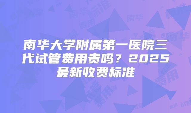 南华大学附属第一医院三代试管费用贵吗?2025最新收费标准