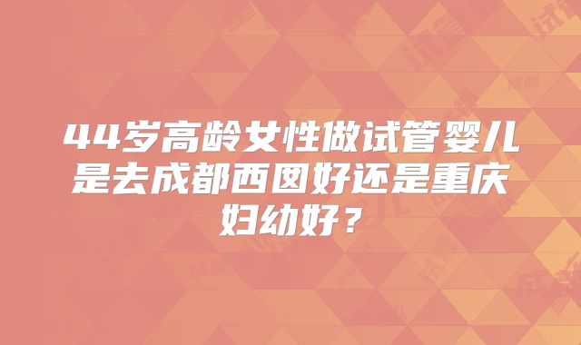 44岁高龄女性做试管婴儿是去成都西囡好还是重庆妇幼好?