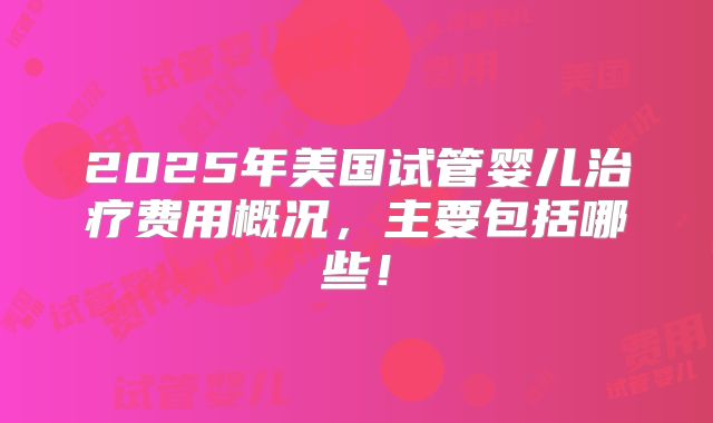 2025年美国试管婴儿治疗费用概况，主要包括哪些！