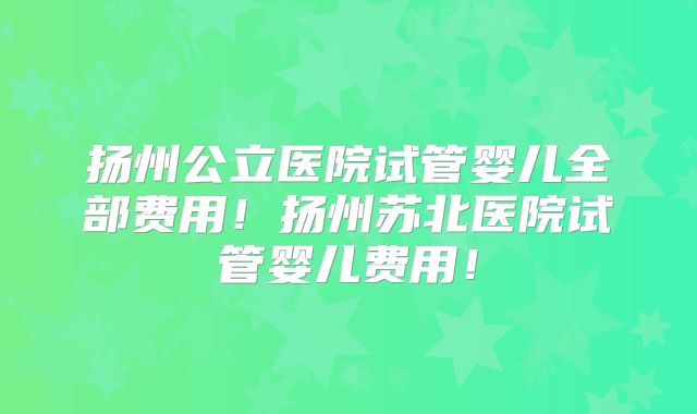 扬州公立医院试管婴儿全部费用！扬州苏北医院试管婴儿费用！