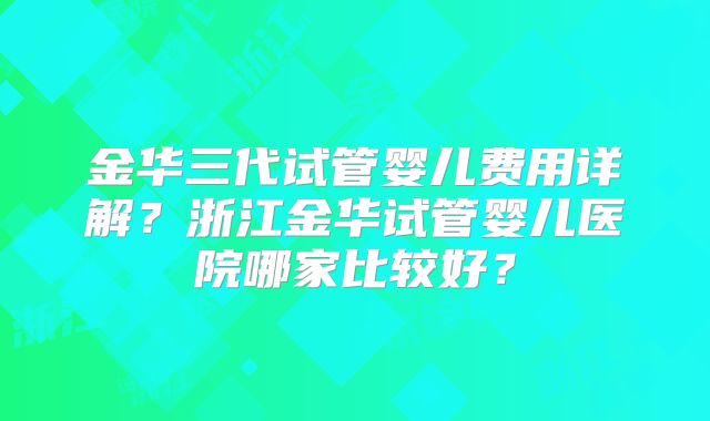 金华三代试管婴儿费用详解?浙江金华试管婴儿医院哪家比较好?