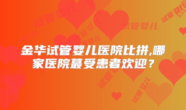 金华试管婴儿医院比拼,哪家医院蕞受患者欢迎?
