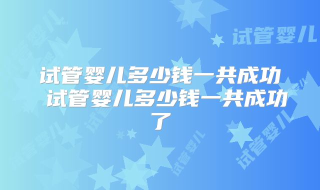 试管婴儿多少钱一共成功 试管婴儿多少钱一共成功了