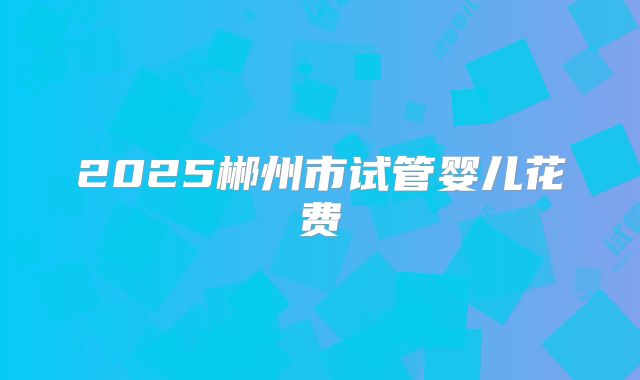 2025郴州市试管婴儿花费