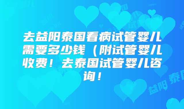 去益阳泰国看病试管婴儿需要多少钱（附试管婴儿收费！去泰国试管婴儿咨询！