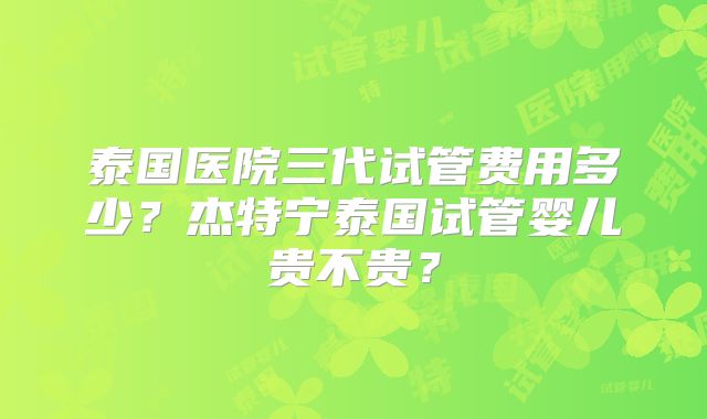 泰国医院三代试管费用多少？杰特宁泰国试管婴儿贵不贵？