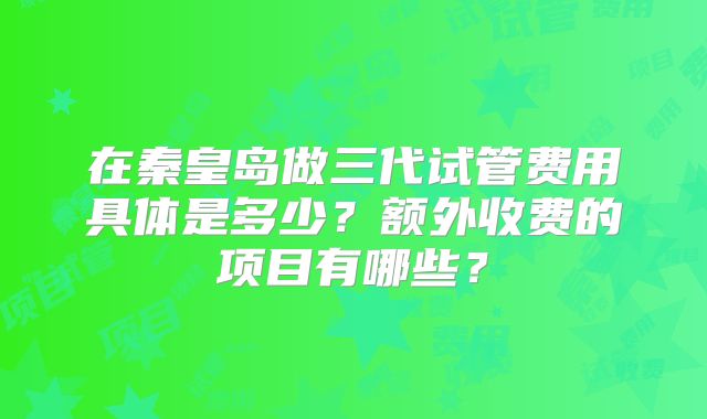 在秦皇岛做三代试管费用具体是多少?额外收费的项目有哪些?