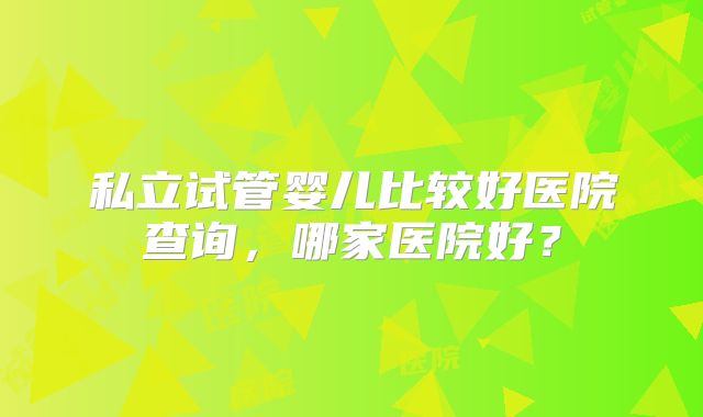 私立试管婴儿比较好医院查询,哪家医院好?