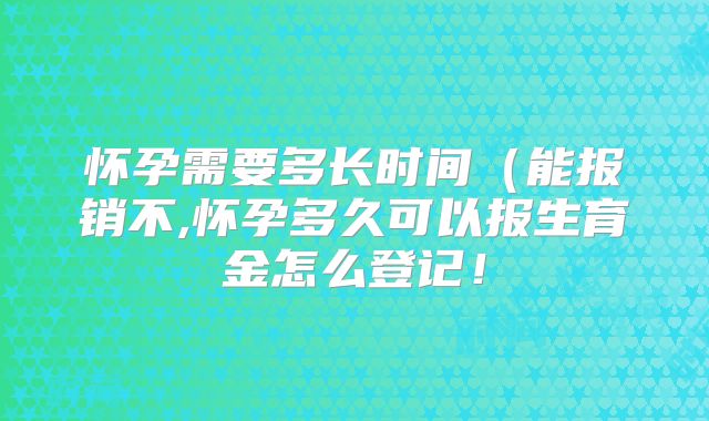 怀孕需要多长时间（能报销不,怀孕多久可以报生育金怎么登记！