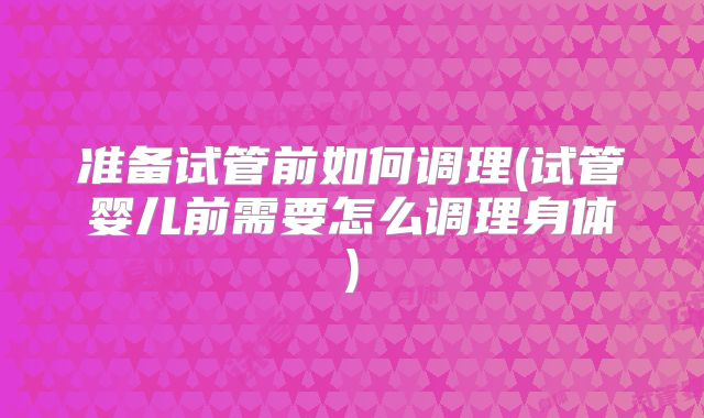 准备试管前如何调理(试管婴儿前需要怎么调理身体)