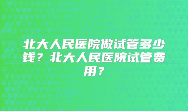 北大人民医院做试管多少钱?北大人民医院试管费用?