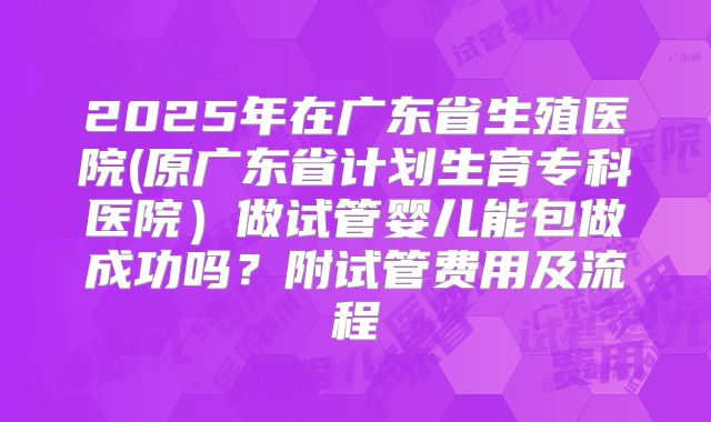 2025年在广东省生殖医院(原广东省计划生育专科医院)做试管婴儿能包做成功吗?附试管费用及流程