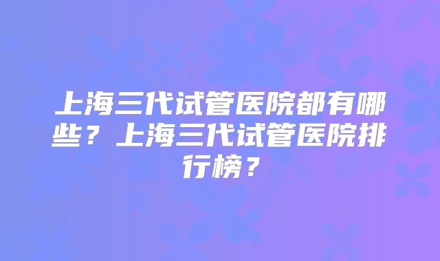 上海三代试管医院都有哪些？上海三代试管医院排行榜？