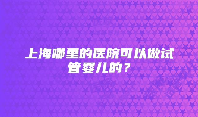 上海哪里的医院可以做试管婴儿的？