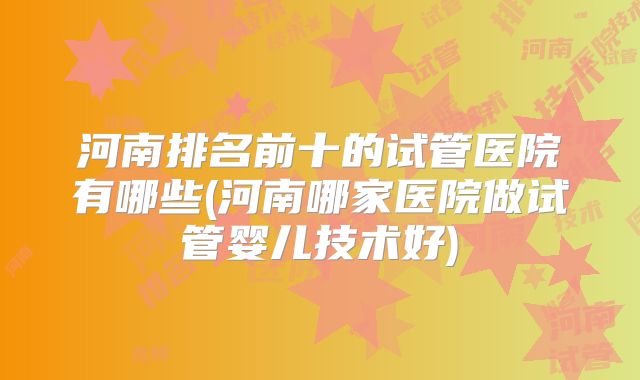河南排名前十的试管医院有哪些(河南哪家医院做试管婴儿技术好)