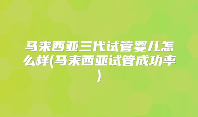 马来西亚三代试管婴儿怎么样(马来西亚试管成功率)