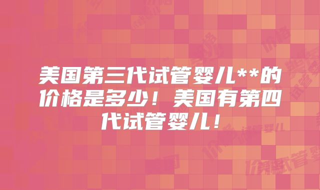 美国第三代试管婴儿**的价格是多少！美国有第四代试管婴儿！