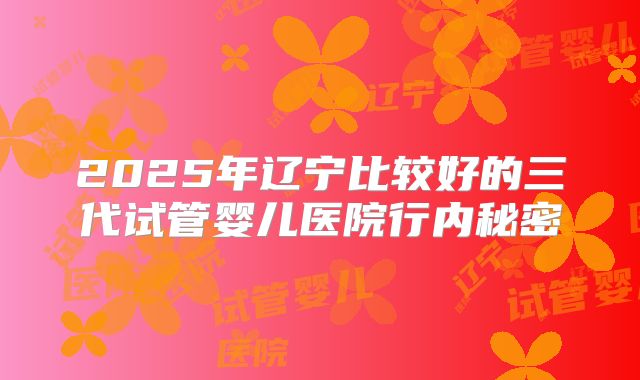 2025年辽宁比较好的三代试管婴儿医院行内秘密