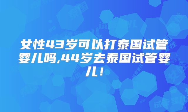 女性43岁可以打泰国试管婴儿吗,44岁去泰国试管婴儿！