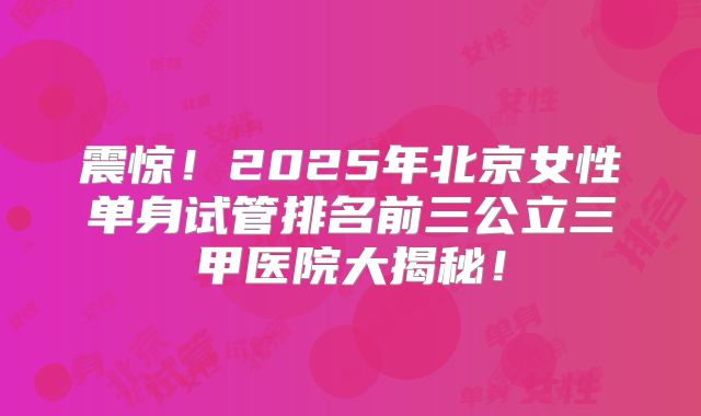 震惊!2025年北京女性单身试管排名前三公立三甲医院大揭秘!