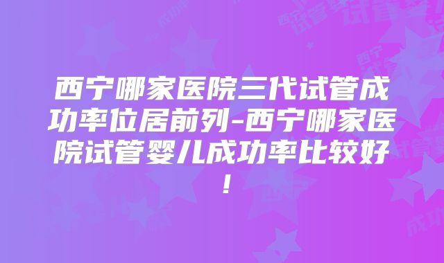 西宁哪家医院三代试管成功率位居前列-西宁哪家医院试管婴儿成功率比较好！