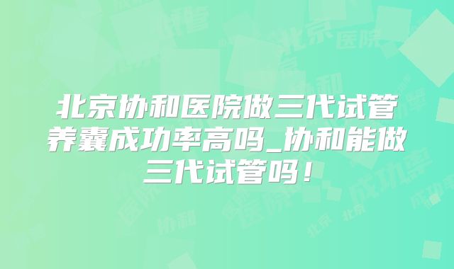 北京协和医院做三代试管养囊成功率高吗_协和能做三代试管吗！
