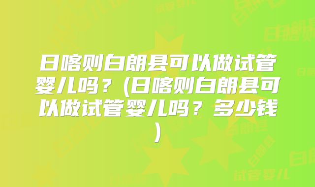 日喀则白朗县可以做试管婴儿吗？(日喀则白朗县可以做试管婴儿吗？多少钱)