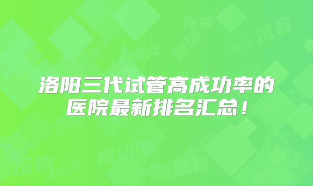 洛阳三代试管高成功率的医院最新排名汇总!