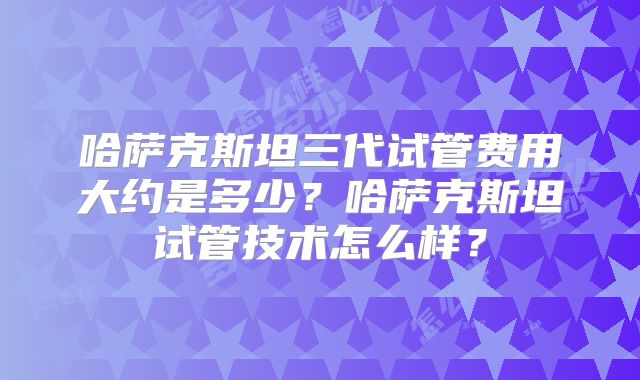 哈萨克斯坦三代试管费用大约是多少?哈萨克斯坦试管技术怎么样?