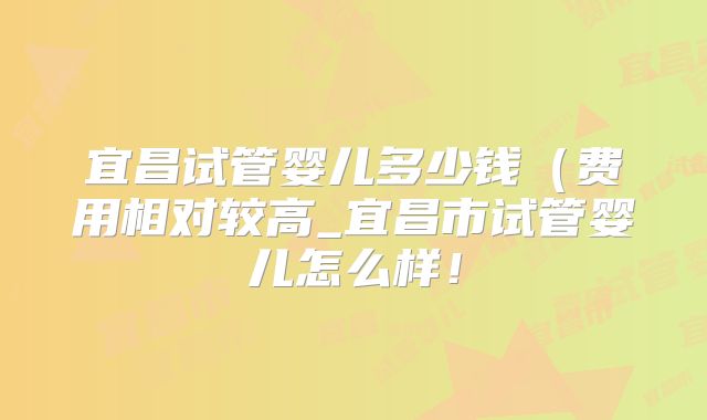 宜昌试管婴儿多少钱（费用相对较高_宜昌市试管婴儿怎么样！