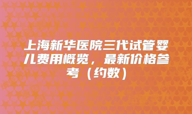 上海新华医院三代试管婴儿费用概览，最新价格参考（约数）