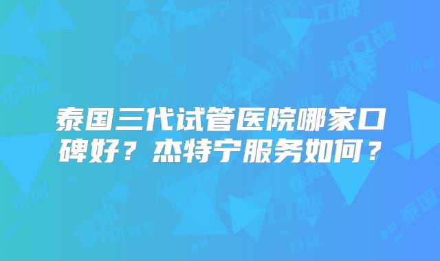 泰国三代试管医院哪家口碑好？杰特宁服务如何？