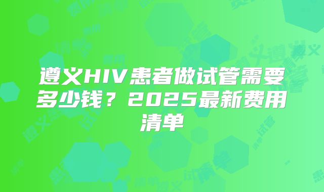 遵义HIV患者做试管需要多少钱？2025最新费用清单