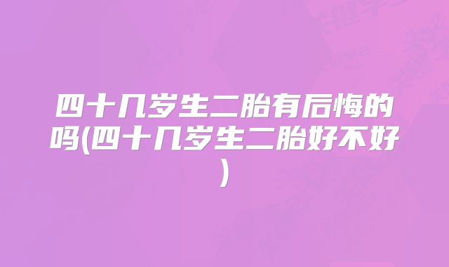 四十几岁生二胎有后悔的吗(四十几岁生二胎好不好)