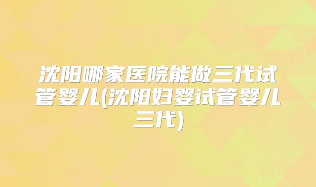 沈阳哪家医院能做三代试管婴儿(沈阳妇婴试管婴儿三代)