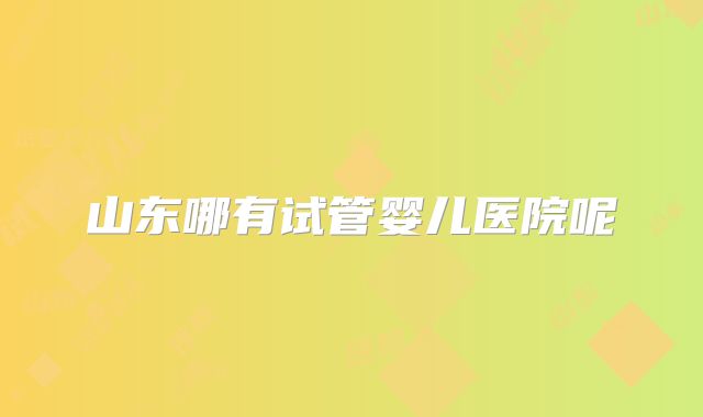 山东哪有试管婴儿医院呢