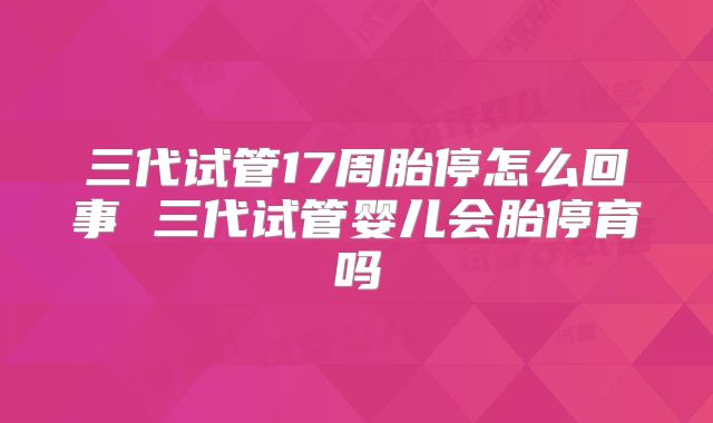三代试管17周胎停怎么回事 三代试管婴儿会胎停育吗