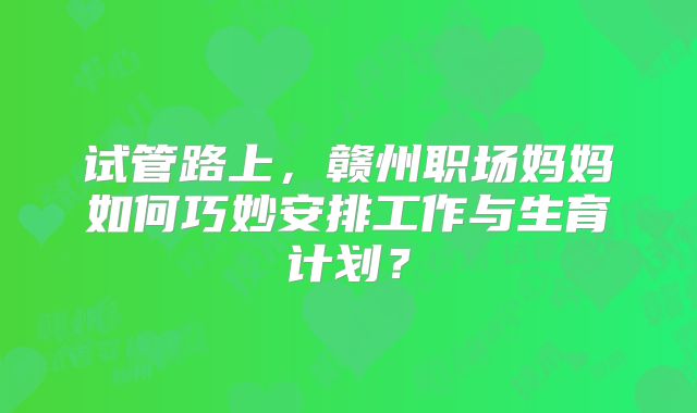 试管路上，赣州职场妈妈如何巧妙安排工作与生育计划？