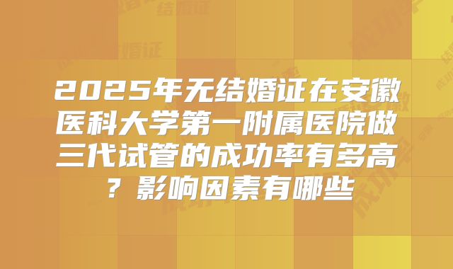 2025年无结婚证在安徽医科大学第一附属医院做三代试管的成功率有多高？影响因素有哪些
