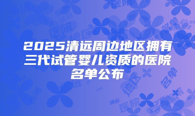2025清远周边地区拥有三代试管婴儿资质的医院名单公布
