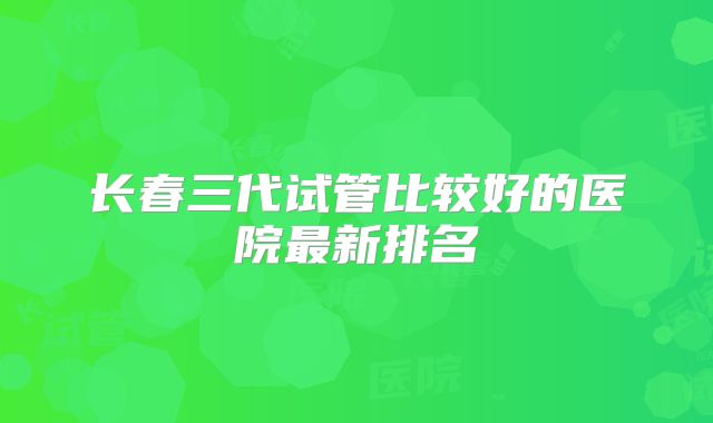 长春三代试管比较好的医院最新排名
