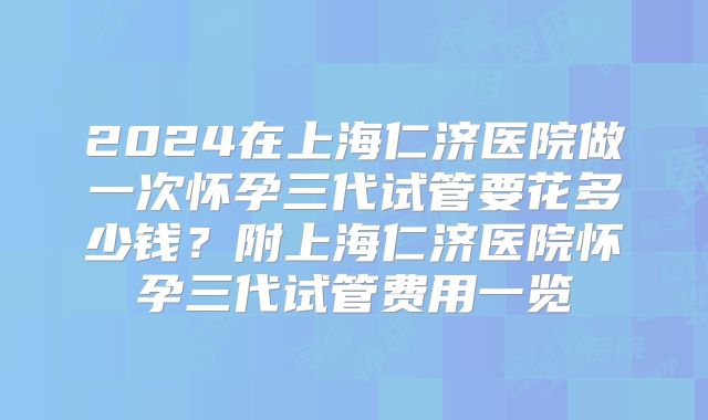 2024在上海仁济医院做一次怀孕三代试管要花多少钱？附上海仁济医院怀孕三代试管费用一览