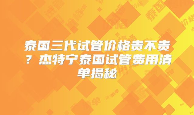 泰国三代试管价格贵不贵?杰特宁泰国试管费用清单揭秘