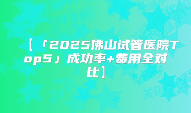 【「2025佛山试管医院Top5」成功率+费用全对比】