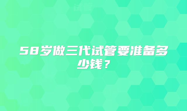 58岁做三代试管要准备多少钱？
