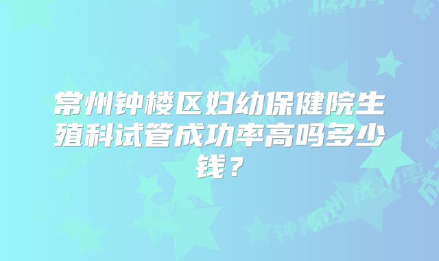 常州钟楼区妇幼保健院生殖科试管成功率高吗多少钱？
