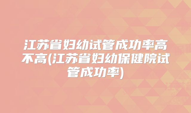 江苏省妇幼试管成功率高不高(江苏省妇幼保健院试管成功率)