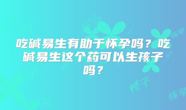 吃碱易生有助于怀孕吗？吃碱易生这个药可以生孩子吗？