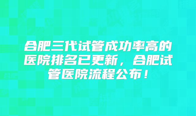 合肥三代试管成功率高的医院排名已更新,合肥试管医院流程公布!